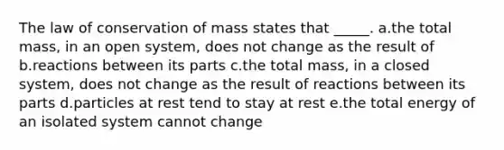 The law of conservation of mass states that _____. a.the total mass, in an open system, does not change as the result of b.reactions between its parts c.the total mass, in a closed system, does not change as the result of reactions between its parts d.particles at rest tend to stay at rest e.the total energy of an isolated system cannot change