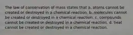 The law of conservation of mass states that a. atoms cannot be created or destroyed in a chemical reaction. b. molecules cannot be created or destroyed in a chemical reaction. c. compounds cannot be created or destroyed in a chemical reaction. d. heat cannot be created or destroyed in a chemical reaction.