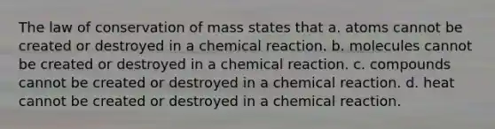 The law of conservation of mass states that a. atoms cannot be created or destroyed in a chemical reaction. b. molecules cannot be created or destroyed in a chemical reaction. c. compounds cannot be created or destroyed in a chemical reaction. d. heat cannot be created or destroyed in a chemical reaction.