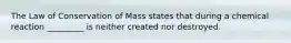 The Law of Conservation of Mass states that during a chemical reaction _________ is neither created nor destroyed.