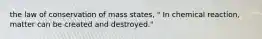 the law of conservation of mass states, " In chemical reaction, matter can be created and destroyed."