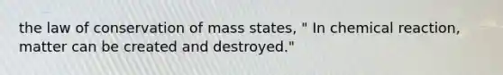 the law of conservation of mass states, " In chemical reaction, matter can be created and destroyed."