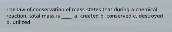 The law of conservation of mass states that during a chemical reaction, total mass is ____. a. created b. conserved c. destroyed d. utilized