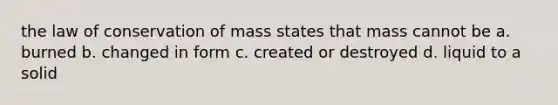 the law of conservation of mass states that mass cannot be a. burned b. changed in form c. created or destroyed d. liquid to a solid