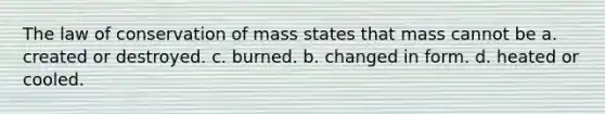 The law of conservation of mass states that mass cannot be a. created or destroyed. c. burned. b. changed in form. d. heated or cooled.