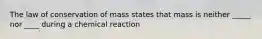 The law of conservation of mass states that mass is neither _____ nor ____ during a chemical reaction