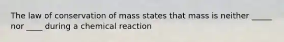 The law of conservation of mass states that mass is neither _____ nor ____ during a chemical reaction