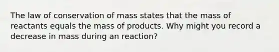 The law of conservation of mass states that the mass of reactants equals the mass of products. Why might you record a decrease in mass during an reaction?