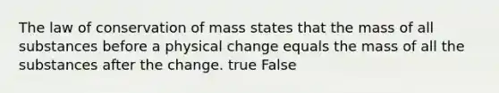 The law of conservation of mass states that the mass of all substances before a physical change equals the mass of all the substances after the change. true False