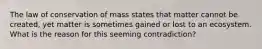 The law of conservation of mass states that matter cannot be created, yet matter is sometimes gained or lost to an ecosystem. What is the reason for this seeming contradiction?