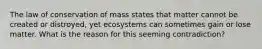 The law of conservation of mass states that matter cannot be created or distroyed, yet ecosystems can sometimes gain or lose matter. What is the reason for this seeming contradiction?