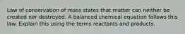 Law of conservation of mass states that matter can neither be created nor destroyed. A balanced chemical equation follows this law. Explain this using the terms reactants and products.