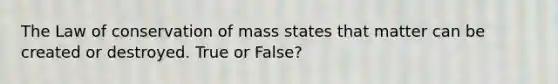 The Law of conservation of mass states that matter can be created or destroyed. True or False?