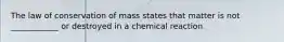 The law of conservation of mass states that matter is not ____________ or destroyed in a chemical reaction.