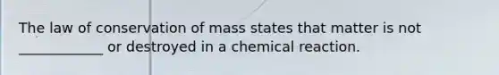 The law of conservation of mass states that matter is not ____________ or destroyed in a chemical reaction.