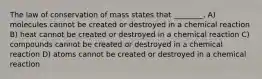 The law of conservation of mass states that ________. A) molecules cannot be created or destroyed in a chemical reaction B) heat cannot be created or destroyed in a chemical reaction C) compounds cannot be created or destroyed in a chemical reaction D) atoms cannot be created or destroyed in a chemical reaction