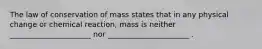 The law of conservation of mass states that in any physical change or chemical reaction, mass is neither ______________________ nor ______________________ .