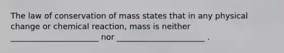 The law of conservation of mass states that in any physical change or chemical reaction, mass is neither ______________________ nor ______________________ .