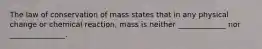 The law of conservation of mass states that in any physical change or chemical reaction, mass is neither _____________ nor _______________.