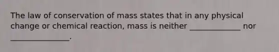 The law of conservation of mass states that in any physical change or chemical reaction, mass is neither _____________ nor _______________.