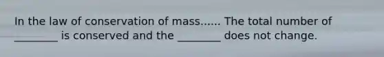 In the law of conservation of mass...... The total number of ________ is conserved and the ________ does not change.