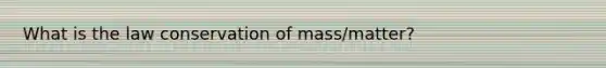 What is the law conservation of mass/matter?