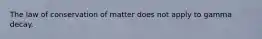 The law of conservation of matter does not apply to gamma decay.