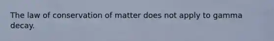 The law of conservation of matter does not apply to gamma decay.