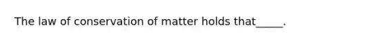 The law of conservation of matter holds that_____.