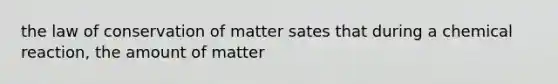 the law of conservation of matter sates that during a chemical reaction, the amount of matter