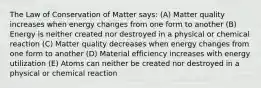 The Law of Conservation of Matter says: (A) Matter quality increases when energy changes from one form to another (B) Energy is neither created nor destroyed in a physical or chemical reaction (C) Matter quality decreases when energy changes from one form to another (D) Material efficiency increases with energy utilization (E) Atoms can neither be created nor destroyed in a physical or chemical reaction