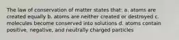 The law of conservation of matter states that: a. atoms are created equally b. atoms are neither created or destroyed c. molecules become conserved into solutions d. atoms contain positive, negative, and neutrally charged particles