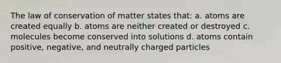 The law of conservation of matter states that: a. atoms are created equally b. atoms are neither created or destroyed c. molecules become conserved into solutions d. atoms contain positive, negative, and neutrally charged particles