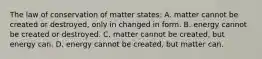 The law of conservation of matter states: A. matter cannot be created or destroyed, only in changed in form. B. energy cannot be created or destroyed. C. matter cannot be created, but energy can. D. energy cannot be created, but matter can.