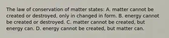 The law of conservation of matter states: A. matter cannot be created or destroyed, only in changed in form. B. energy cannot be created or destroyed. C. matter cannot be created, but energy can. D. energy cannot be created, but matter can.