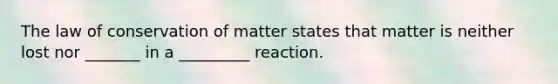 The law of conservation of matter states that matter is neither lost nor _______ in a _________ reaction.