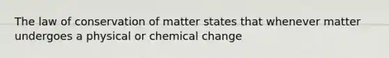 The law of conservation of matter states that whenever matter undergoes a physical or chemical change