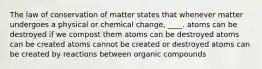 The law of conservation of matter states that whenever matter undergoes a physical or chemical change, ____. atoms can be destroyed if we compost them atoms can be destroyed atoms can be created atoms cannot be created or destroyed atoms can be created by reactions between organic compounds