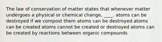 The law of conservation of matter states that whenever matter undergoes a physical or chemical change, ____. atoms can be destroyed if we compost them atoms can be destroyed atoms can be created atoms cannot be created or destroyed atoms can be created by reactions between organic compounds