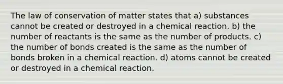 The law of conservation of matter states that a) substances cannot be created or destroyed in a chemical reaction. b) the number of reactants is the same as the number of products. c) the number of bonds created is the same as the number of bonds broken in a chemical reaction. d) atoms cannot be created or destroyed in a chemical reaction.