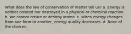 What does the law of conservation of matter tell us? a. Energy is neither created nor destroyed in a physical or chemical reaction. b. We cannot create or destroy atoms. c. When energy changes from one form to another, energy quality decreases. d. None of the choices.