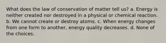 What does the law of conservation of matter tell us? a. Energy is neither created nor destroyed in a physical or chemical reaction. b. We cannot create or destroy atoms. c. When energy changes from one form to another, energy quality decreases. d. None of the choices.