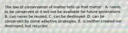 The law of conservation of matter tells us that matter : A. needs to be conserved or it will not be available for future generations. B. can never be reused. C. can be destroyed. D. can be conserved by some adaptive strategies. E. is neither created nor destroyed, but recycled