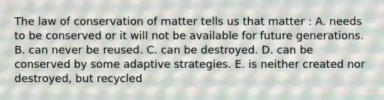 The law of conservation of matter tells us that matter : A. needs to be conserved or it will not be available for future generations. B. can never be reused. C. can be destroyed. D. can be conserved by some adaptive strategies. E. is neither created nor destroyed, but recycled