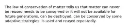 The law of conservation of matter tells us that matter can never be reused needs to be conserved or it will not be available for future generations. can be destroyed. can be conserved by some adaptive strategies. is used and reused repeatedly.