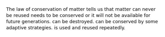 The law of conservation of matter tells us that matter can never be reused needs to be conserved or it will not be available for future generations. can be destroyed. can be conserved by some adaptive strategies. is used and reused repeatedly.