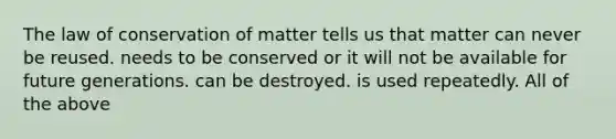 The law of conservation of matter tells us that matter can never be reused. needs to be conserved or it will not be available for future generations. can be destroyed. is used repeatedly. All of the above