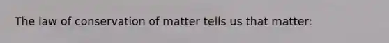 The law of conservation of matter tells us that matter: