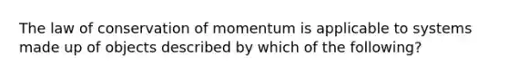 The law of conservation of momentum is applicable to systems made up of objects described by which of the following?