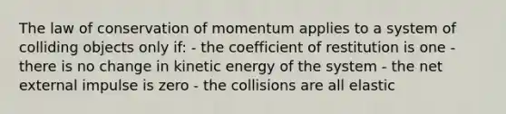 The law of conservation of momentum applies to a system of colliding objects only if: - the coefficient of restitution is one - there is no change in kinetic energy of the system - the net external impulse is zero - the collisions are all elastic